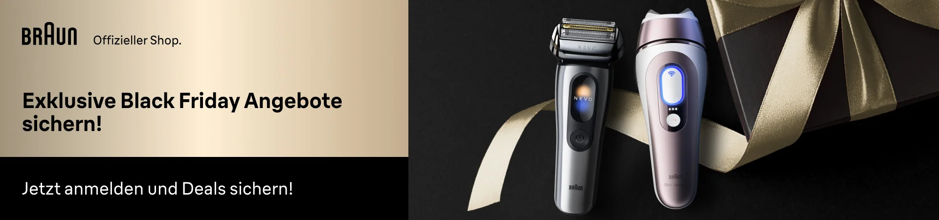 Braun Offizieller Shop: Exklusive Black Friday Angebote sichern! Jetzt anmelden und Deals sichern. Braun NEVO Rasierer und Braun IPL Haarentfernungsgerät vor schwarzem Hintergrund mit goldener Geschenkschleife.