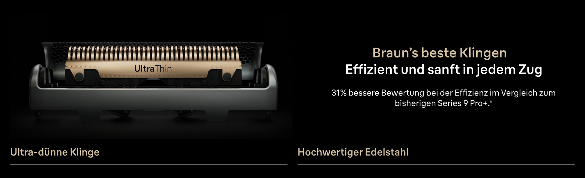 Braun’s beste Klingen. Effizient und sanft in jedem Zug. 31% bessere Bewertung bei der Effizienz im Vergleich zum bisherigen Series 9 Pro+*. Ultra-dünne Klinge. Hochwertiger Edelstahl.